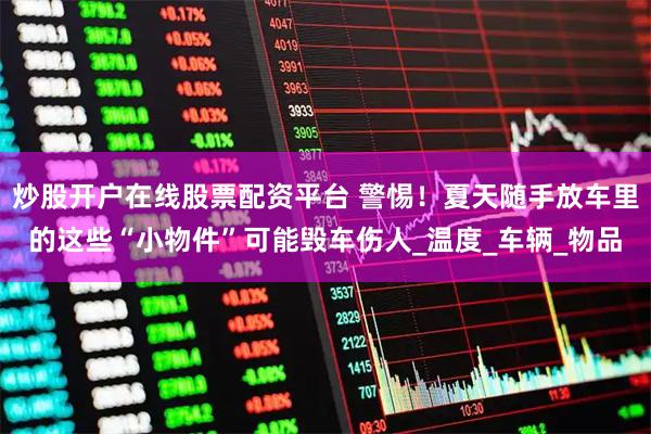 炒股开户在线股票配资平台 警惕！夏天随手放车里的这些“小物件”可能毁车伤人_温度_车辆_物品