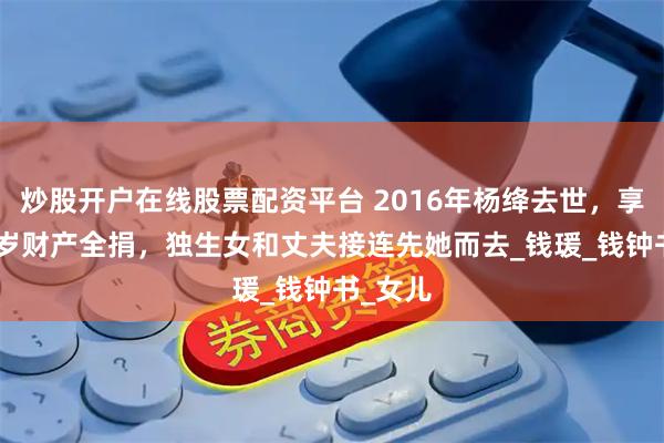 炒股开户在线股票配资平台 2016年杨绛去世，享年105岁财产全捐，独生女和丈夫接连先她而去_钱瑗_钱钟书_女儿