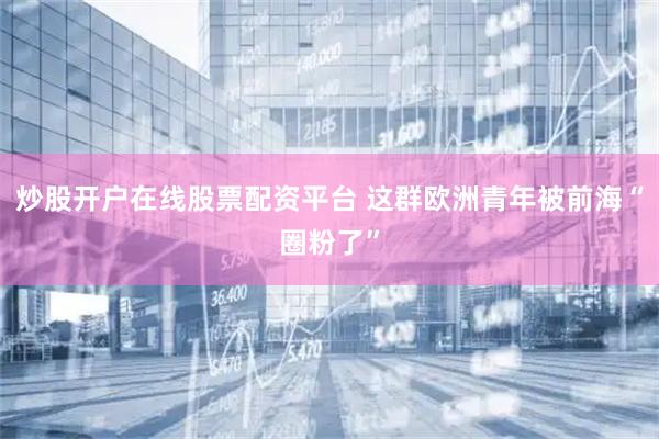 炒股开户在线股票配资平台 这群欧洲青年被前海“圈粉了”