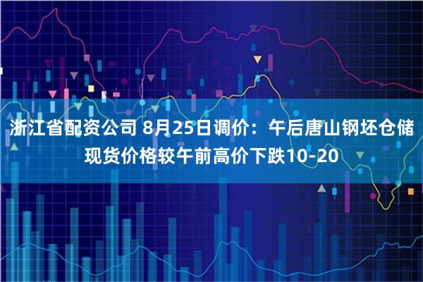 浙江省配资公司 8月25日调价：午后唐山钢坯仓储现货价格较午前高价下跌10-20