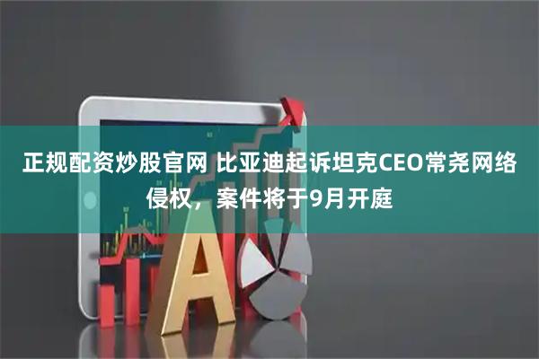 正规配资炒股官网 比亚迪起诉坦克CEO常尧网络侵权，案件将于9月开庭
