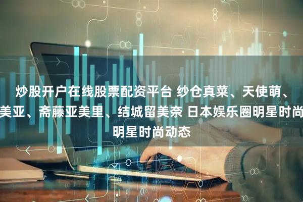 炒股开户在线股票配资平台 纱仓真菜、天使萌、七泽美亚、斋藤亚美里、结城留美奈 日本娱乐圈明星时尚动态