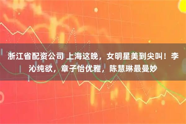浙江省配资公司 上海这晚，女明星美到尖叫！李沁纯欲，章子怡优雅，陈慧琳最曼妙