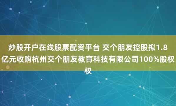 炒股开户在线股票配资平台 交个朋友控股拟1.8亿元收购杭州交个朋友教育科技有限公司100%股权