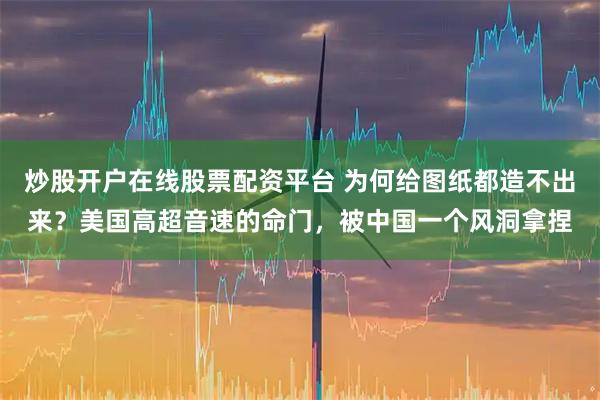 炒股开户在线股票配资平台 为何给图纸都造不出来？美国高超音速的命门，被中国一个风洞拿捏