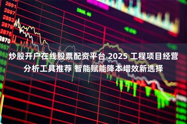 炒股开户在线股票配资平台 2025 工程项目经营分析工具推荐 智能赋能降本增效新选择