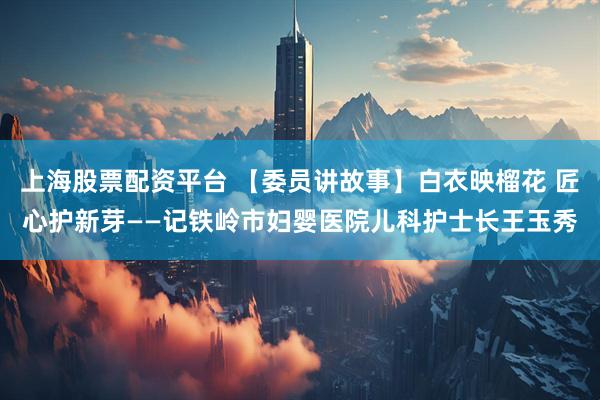 上海股票配资平台 【委员讲故事】白衣映榴花 匠心护新芽——记铁岭市妇婴医院儿科护士长王玉秀
