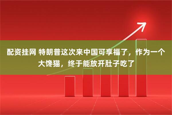 配资挂网 特朗普这次来中国可享福了，作为一个大馋猫，终于能放开肚子吃了
