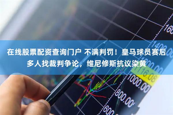 在线股票配资查询门户 不满判罚！皇马球员赛后多人找裁判争论，维尼修斯抗议染黄